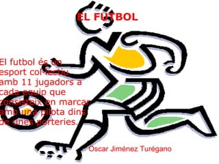 EL FUTBOL El futbol és un esport col·lectiu amb 11 jugadors a cada equip que consisteix en marcar amb una pilota dins de unes porteries . Oscar Jiménez Turégano 