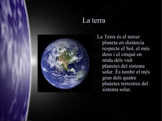 La terra La Terra és el tercer planeta en distància respecte el Sol, el més dens i el cinquè en mida dels vuit planetes del sistema solar. És també el més gran dels quatre planetes terrestres del sistema solar. 