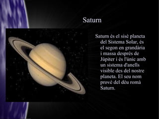 Saturn Saturn és el sisè planeta del Sistema Solar, és el segon en grandària i massa després de Júpiter i és l'únic amb un sistema d'anells visible des del nostre planeta. El seu nom prové del déu romà Saturn. 