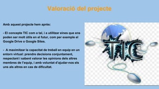 Valoració del projecte
Amb aquest projecte hem après:
- El concepte TIC com a tal, i a utilitzar eines que ens
poden ser molt útils en el futur, com per exemple el
Google Drive o Google Sites.
- A maximitzar la capacitat de treball en equip en un
entorn virtual: prendre decisions conjuntament,
respectant i sabent valorar les opinions dels altres
membres de l’equip, i amb voluntat d’ajudar-nos els
uns als altres en cas de dificultat.
 