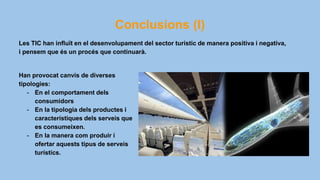Conclusions (I)
Han provocat canvis de diverses
tipologies:
- En el comportament dels
consumidors
- En la tipologia dels productes i
característiques dels serveis que
es consumeixen.
- En la manera com produir i
ofertar aquests tipus de serveis
turístics.
Les TIC han influït en el desenvolupament del sector turístic de manera positiva i negativa,
i pensem que és un procés que continuarà.
 