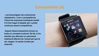 Conclusions (II)
- Les teconlogies han evolucionat
ràpidament, i com a conseqüència
d’això les empreses turístiques també
s’hi han hagut d’adaptar per a poder
continuar essent competitives.
-Aquest desenvolupament encara es
troba en constant evolució. De fet, hi ha
estudis que dibuixen un panorama
totalment diferent de l’actual pel que fa
als viatges i el sector turístic per
extensió.
 