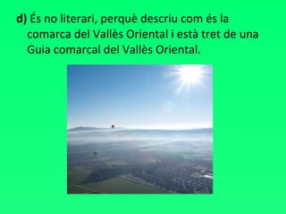 d)  És no literari, perquè descriu com és la comarca del Vallès Oriental i està tret de una Guia comarcal del Vallès Oriental. 