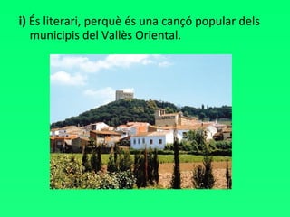 i)  És literari, perquè és una cançó popular dels municipis del Vallès Oriental. 