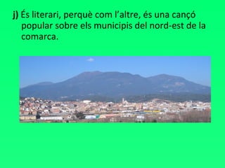 j)  És literari, perquè com l’altre, és una cançó popular sobre els municipis del nord-est de la comarca. 