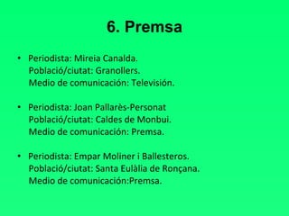 6. Premsa Periodista: Mireia Canalda. Població/ciutat: Granollers. Medio de comunicación: Televisión. Periodista: Joan Pallarès-Personat Població/ciutat: Caldes de Monbui. Medio de comunicación: Premsa.   Periodista: Empar Moliner i Ballesteros. Població/ciutat: Santa Eulàlia de Ronçana. Medio de comunicación:Premsa. 