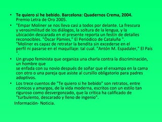 Te quiero si he bebido. Barcelona: Quadernos Crema, 2004. Premio Letra de Oro 2005. "Empar Moliner se nos lleva casi a todos por delante. La frescura  y verosimilitud de los diálogos, la soltura de la lengua, y la  ubicación descarada en el presente reporta un festín de detalles  reconocibles. "Òscar Pàmies," El Periódico de Cataluña ".  "Moliner es capaz de retratar la bendita sin excederse en el  perfil ni pasarse en el maquillaje: tal cual. "Antón M. Espadaler," El País ".  Un grupo feminista que organiza una charla contra la discriminación, un hombre que  se enfada con su novio después de soñar que el enxampa en la cama con otro o una pareja que asiste al cursillo obligatorio para padres adoptivos.  Los trece cuentos de "Te quiero si he bebido" son retratos, entre cómicos y amargos, de la vida moderna, escritos con un estilo tan riguroso como desvergonzado, que la crítica ha calificado de "turbulento, descarado y lleno de ingenio". Información- Noticia. 