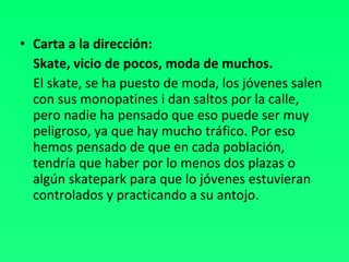 Carta a la dirección: Skate, vicio de pocos, moda de muchos. El skate, se ha puesto de moda, los jóvenes salen con sus monopatines i dan saltos por la calle, pero nadie ha pensado que eso puede ser muy peligroso, ya que hay mucho tráfico. Por eso hemos pensado de que en cada población, tendría que haber por lo menos dos plazas o algún skatepark para que lo jóvenes estuvieran controlados y practicando a su antojo. 
