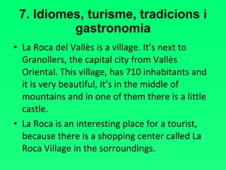 7. Idiomes, turisme, tradicions i gastronomia La Roca del Vallès is a village. It’s next to Granollers, the capital city from Vallès Oriental. This village, has 710 inhabitants and it is very beautiful, it’s in the middle of mountains and in one of them there is a little castle.  La Roca is an interesting place for a tourist, because there is a shopping center called La Roca Village in the sorroundings. 