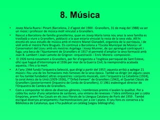8. Música Josep Maria Ruera i Pinart (Barcelona, 2 d'agost del 1900 - Granollers, 31 de maig del 1988) va ser un músic i professor de música molt vinculat a Granollers. Nascut a Barcelona de família granollerina, quan en Josep Maria tenia nou anys la seva família es traslladà a viure a Granollers, població a la que estaria vinculat la resta de la seva vida. Allí hi encetà els seus estudis de música amb el mestre Manel Glanadell, organista de la parròquia, i de violí amb el mestre Pere Bruguès. Els continuà a Barcelona a l'Escola Municipal de Música i al Conservatori del Liceu amb els mestres Argelaga i Josep Munner, de qui aprengué contrapunt i fuga; una beca de l'Ajuntament de Granollers el 1917 el permeté d'ampliar la seva formació amb Joan B. Lambert i Joan Lamote de Grignon -orquestració- i Enric Morera -composició-. El 1926 tornà novament a Granollers, per fer d'organista a l'església parroquial de Sant Esteve, ofici que hagué d'interrompre el 1936 per mor de la Guerra Civil; la reemprendria acabada aquesta, i fins a la mort. A l'any 1944 fundà l'orquestra Selecció, que dirigí a partir del 1957; aquesta arribà a aplegar 21 músics i fou una de les formacions més famoses de la seva època. També va dirigir (en alguns casos en fou també fundador) altres orquestres i conjunts musicals, com l'orquestra La Catalònia (1924), la coral Amics de la Unió (1929-1936), l'''Orfeó Femení'' de Granollers (1942), el Quartet Clàssic de Granollers (posteriorment Orquestra de Corda de Granollers). El 1961 esdevingué director de l'Orquestra de Cambra de Granollers. Com a compositor té obres de diversos gèneres, i nombrosos premis n'avalen la qualitat. Per a cobla fou autor d'una setantena de sardanes, una vintena de revesses i l'obra simfònica per a cobla Empúries, premi Pau Casals en els Jocs Florals de la Llengua Catalana de París del 1959 . També escrigué diversos arranjaments i harmonitzacions per a cor i piano. El seu fons es conserva a la Biblioteca de Catalunya, que n'ha publicat un catàleg (vegeu bibliografia). 