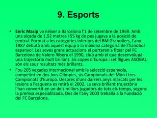 9. Esports Enric Masip  va néixer a Barcelona l'1 de setembre de 1969. Amb una alçada de 1,92 metres i 95 kg de pes jugava a la posició de central. Format a les categories inferiors del BM Granollers, l'any 1987 debutà amb aquest equip a la màxima categoria de l'handbol espanyol. Les seves grans actuacions el portaren a fitxar pel FC Barcelona de Valero Ribera el 1990, club amb el que desenvolupà una trajectòria molt brillant. Sis copes d'Europa i set lligues ASOBAL són els seus resultats més brillants.  Fou 205 vegades internacional amb la selecció espanyola,  competint en dos Jocs Olímpics, sis Campionats del Món i tres Campionats d'Europa. Després d'uns darrers anys marcats per les lesions a l'esquena es retirà el 2002. La seva brillant trajectòria l'han convertit en un dels millors jugadors de tots els temps, segons la premsa especialitzada. Des de l'any 2003 treballa a la Fundació del FC Barcelona. 