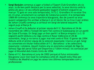 Sergi Barjuàn  comença a jugar a futbol a l’Esport Club Granollers als sis anys. Ja de ben petit destaca per la seva velocitat, la seva tècnica amb la pilota als peus i el seu olfacte golejador (jugant d'extrem esquerre va marcar 72 gols en una sola temporada). A l’E.C. Granollers hi va estar fins els 15 anys, proclamant-se campió de Catalunya juvenil. A la temporada 1988-89 comença la seva trajectòria blaugrana, des de juvenil va anar pujant categories fins arribar al Barça C on el tècnic De La Cruz (i per ordres de Johan Cruyff) comença a col·locar en Sergi de lateral esquerre. Tot seguit puja al Barça B.  Johan Cruyff el fa debutar al primer equip del F.C. Barcelona el 24 de novembre de 1993 a l'estadi Ali Sami Yen contra el Galatasaray en un partit de Copa d'Europa. En Sergi juga un bon partit i el Barça empata 1 a 1. El següent partit debuta a la Lliga contra el Rayo Vallecano el 28 de novembre, Sergi ja no torna a jugar mai més amb el filial. El gener de 1994 debuta amb el primer equip de la selecció espanyola i marca un gol. Sergi es converteix en titular indiscutible al F.C. Barcelona i a les seleccions espanyola i catalana. Aquell mateix any es proclama campió de lliga (la famosa lliga del penal fallat pel Deportivo a l'últim minut) i és convocat per jugar el Mundial dels Estats Units de 1994.  Deixa el F.C. Barcelona el juny de 2002 perquè el futur entrenador blaugrana Louis Van Gaal no comptava amb ell. Aquell estiu fitxa per l'Atlético de Madrid on juga les seves tres últimes temporades com a professional. 