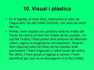 10. Visual i plàstica En el logotip, el color blau, representa el color de l’aigua dels rius del Vallès Oriental, i les ones les serps del riu. Primer, hem retallat una cartolina amb les mides del Tauler de cartró on hem fet l’esbós de les caselles. Un cop fet l’esbós, l’hem pintat amb pintures de diferents colors, segons la assignatura corresponent. Després hem repassat totes les línies de les caselles amb permanent i l’hem enganxat a l’altre tauler de cartró. Per últim, li hem posat el logotip al centre i l’hem plastificat per que no es desenganxi ni es faci malbé.  