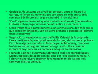 Geologia: Als vessants de la Vall del congost, entre el Figaró i la Garriga, hi floren els materials que són entre els més antics de la comarca. Són llicorelles i esquists (també hi ha calcàries). Són d’origen sedimentari, que han estat transformats (metamorfosi). Els fòssils s’han pogut ordenar de més antics a més recents. S’han trobat fòssils corresponents a uns animals rars, dels més antics que coneixem (trilobits). Són de la era primària o paleozoica (primers fòssils conservats) Vegetació: La vegetació natural del Vallès Oriental és la pròpia de l'àrea mediterrània, amb predomini de l'alzina, alzina surera i pi blanc. Es troben algunes rouredes al Montnegre. Al Montseny, també es troben rouredes i alguns boscos de faigs i avets. Hi va haver un incendi fa anys i encara es noten les marques en els boscos.  Fauna de l’alzinar: És formada sobretot d’espècies antropòfugues. Moltes espècies desapareixen del bosc per l’explotació humana. A l’alzinar els herbívors depenen fonamentalment de l’alzina i els carnívors d’altres animals.  