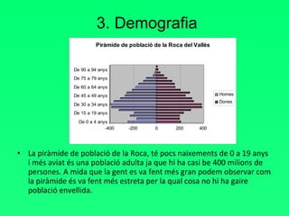 3. Demografia La piràmide de població de la Roca, té pocs naixements de 0 a 19 anys i més aviat és una població adulta ja que hi ha casi be 400 milions de persones. A mida que la gent es va fent més gran podem observar com la piràmide és va fent més estreta per la qual cosa no hi ha gaire població envellida. 