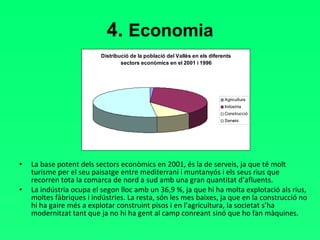 4.  Economia La base potent dels sectors econòmics en 2001, és la de serveis, ja que té molt turisme per el seu paisatge entre mediterrani i muntanyós i els seus rius que recorren tota la comarca de nord a sud amb una gran quantitat d’afluents.  La indústria ocupa el segon lloc amb un 36,9 %, ja que hi ha molta explotació als rius, moltes fàbriques i indústries. La resta, són les mes baixes, ja que en la construcció no hi ha gaire més a explotar construint pisos i en l’agricultura, la societat s’ha modernitzat tant que ja no hi ha gent al camp conreant sinó que ho fan màquines. 
