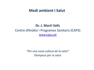 Medi ambient i Salut


              Dr. J. Martí Valls
Centre d’Anàlisi i Programes Sanitaris (CAPS)
                 www.caps,cat




       “Per una nova cultura de la salut”
             Dempeus per la salut
 