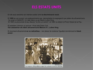 En els anys seixanta van intentar acabar amb  la discriminació racial. El  1955  es van produïr uns esdeveniments que  demostraben la segregació que patien els afroamericans. Va sorgir el (NAACP). Un dels líders va ser Martin Luther King. El 1963 va pronunciar el seu discurs "Jo tinc un somni" i el 1964 va obtenir el Premi Nobel de la Pau. El president Johnson va aprovar  l'Acta dels Drets Civil. Van assassinar als líders afroamericans Malcom X i, Luther King. El moviment afroamericà  es va radicalitzar , i van deixar de reclamar l'igualtat reivindivicant el  black power. 