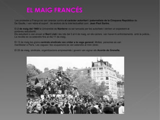 Les protestes a França es van orientar contra  el caràcter autoritari i paternalista de la Cinquena República  de De Gaulle, i van rebre el suport  de sectors de la intel·lectualitat com  Jean Paul Sartre. El  2 de maig del 1968  la Universitat de  Nanterre  va ser tancada per les autoritats i obriren un expedient al  portaveu estudiantil. Els estudiant s van envair el  Barri Llatí  i les nits del 3 al 4 de maig, en els carrers  van haver-hi enfrontaments  amb la policia.. La revolta es va estendre fins al dia 11 de maig. El 13 de maig les grans  centrals sindicals van cridar a la vaga general . Moltes  persones es van manifestar a París. Les vagues i les ocupacions es van estendre al món obrer. El 25 de maig, sindicats, organitzacions empresarials i govern van signar els  Acords de Grenelle . 