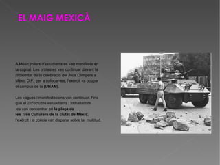 A Mèxic milers d'estudiants es van manifesta en la capital. Les protestes van continuar davant la  proximitat de la celebració del Jocs Olimpers a  Mèxic D.F.; per a sufocar-les, l'exèrcit va ocupar  el campus de la  (UNAM) . Les vagues i manifestacions van continuar. Fins  que el 2 d'octubre estuadiants i treballadors es van concentrar en  la plaça de  les Tres Culturers de la ciutat de Mèxic ; l'exèrcit i la policia van disparar sobre la  multitud. 