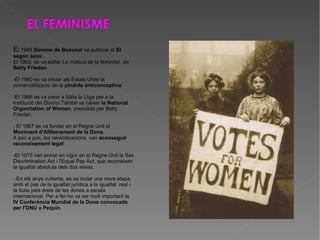 E l 1949  Simone de Beavour  va publicar el  El segon sexe  . El 1963, es va editar La mística de la feminitat, de  Betty Friedan .  -El 1960 es va iniciar als Estats Units la comercialització de la  píndola anticonceptiva . -El 1966 es va crear a Itàlia la Lliga per a la Institució del Divorci.També va nàixer  la National Organitation of Women , presidida per Betty Friedan. - El 1967 es va fundar en el Regne Unit el  Moviment d'Alliberament de la Dona . A poc a poc, les reivindicacions  van  aconseguir reconeixement legal : -El 1975 van entrar en vigor en el Regne Unit la Sex Discrimination Act i l'Equal Pay Act, que reconeixen la igualtat absoluta dels dos sexes. - En els anys vuitanta, es va inciar una nova etapa, amb el pas de la igualtat jurídica a la igualtat  real i la lluita pels drets de les dones a escala internacional. Per a fer-ho va ser molt important la  IV Conferència Mundial de la Dona convocada per l'ONU a Pequín . 