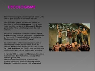 El moviment ecologista va començar als Estats Units amb la gran apagada de novembre de 1963. - El 1971 per a impedir una explosió nuclear en Amchitka es va fundar  Greenpeace . L'11 de Maig, molts científics van signar el  Missatge de Menton , per a alertar l'ONU sobre la degradació del medi ambient. El 1972 va aparéixer el primer informe del  Club de Roma  sobre els límits del creixement, i es va celebrar a Estocolm la Primera Conferència Mundial sobre Medi Ambient, que va crear el ( Pnuma ). La proliferació de catàstrofes ecològiques, com la catastrofe de  Seveso , el vessament de cru del petrolier  Amoco-Càdiz  a França o l'accident nuclear de  Three Mile Island , als Estats Units,  va consolidar difinitivament la conciència ecològica en la societat. A març de 1980 es va aprovar l'Estratègia Mundial de la Conservació d ela Naturalesa, i es va publicar l'informe  global 2000 . Les catàstrofes van continuar la dècada dels vuitanta,com la fuita química produïda el 1984 a  Bhopal ,o l'accident nuclear de 1986 a  Txernòbil . 