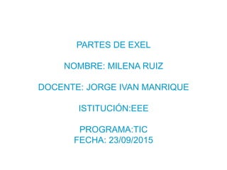 PARTES DE EXEL
NOMBRE: MILENA RUIZ
DOCENTE: JORGE IVAN MANRIQUE
ISTITUCIÓN:EEE
PROGRAMA:TIC
FECHA: 23/09/2015
 