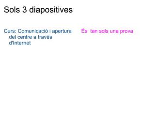 Sols 3 diapositives Curs: Comunicació i apertura del centre a través d'Internet És  tan sols una prova 