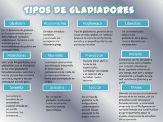 Tipos de gladiadoresGladiatrixHoplomachusHoplomacoLiberatusEra  lo femenino de gladiator , un luchador armado que se enfrentaba en combates violentos con humanos o con animales para el entretenimiento del público en la antigua roma.Llevaban armadura completa y su escudo era semejante a la infantería griega.Era un nombre para asignar a los gladiadores de la época romana liberados por el emperador.Tipo de gladiadores, provisto de un casco cerrado, grebas, un "valteus" (especie de cinturón ancho) lanza, escudo y un pequeño puñal en ese particular cinturónReciarioMirmilonesMurmilloProvocatorCombatían con los secutores y vestían túnica corta o faldilla con cinturón y llevaban el brazo izquierdo cubierto con una manga, iban con la cabeza descubierta y armados de una red, un tridente (fuscina) y un puñalSiempre solían abrir la tarde de los espectáculos. Combatían con espada y el casco sin ala y luchaban con los reciarios.La principal característica que distinguía al murmillo de otros tipos de gladiadores era la cresta de su casco que tenía una forma que asemejaba la de un pezEran, en la Antigua Roma, unos gladiadores que se distinguían de los otros gladiadores llamados reciarios, samnitas, y tracios, porque iban armados con casco, espada y escudo rectangular al estilo galo.SamnitaScissorisSecutorThraexLlamado así porque su armamento imitaba el de los tracios, con un pequeño escudo rectangular llamado parmula   y una espada muy corta con el filo ligeramente curvado llamada sica cuya finalidad era principalmente atacar la espalda desprovista de armadura de su oponente.Su nombre lo  tomaban de un armamento especial tomado de un pueblo homónimo. Sus armaduras ….Era un tipo de gladiador romano que luchó con un arma distintiva llamada tijera romana.Era un tipo de gladiador de la Antigua Roma. Conformaban la división menos equipada de los juegos romanos.