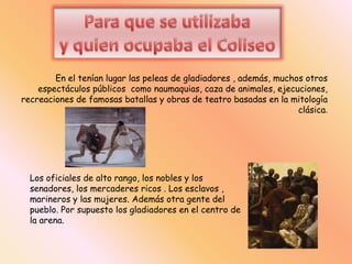Para que se utilizabay quien ocupaba el ColiseoEn el tenían lugar las peleas de gladiadores , además, muchos otros espectáculos públicos  como naumaquias, caza de animales, ejecuciones, recreaciones de famosas batallas y obras de teatro basadas en la mitología clásica.Los oficiales de alto rango, los nobles y los senadores, los mercaderes ricos . Los esclavos , marineros y las mujeres. Además otra gente del pueblo. Por supuesto los gladiadores en el centro de la arena. 