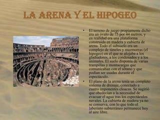 La arena y el hipogeoEl terreno de juego propiamente dicho era un óvalo de 75 por 44 metros, y en realidad era una plataforma construida en madera y cubierta de arena. Todo el subsuelo era un complejo de túneles y mazmorras (el hipogeo) en el que se alojaba a los gladiadores, a los condenados y a los animales. El suelo disponía de varias trampillas y montacargas que comunicaban con el sótano y que podían ser usadas durante el espectáculo.El plano de la arena tenía un completo sistema de drenaje, conectado a cuatro imponentes cloacas. Se sugirió que obedecían a la necesidad de evacuar el agua tras los espectáculos navales. La cubierta de madera ya no se conserva, con lo que todo el laberinto subterráneo permanece hoy al aire libre.