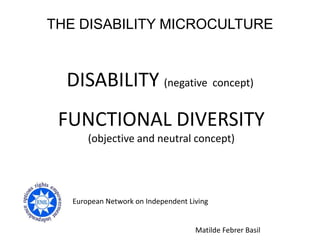 THE DISABILITY MICROCULTURE



  DISABILITY (negative concept)
 FUNCTIONAL DIVERSITY
       (objective and neutral concept)




   European Network on Independent Living


                                     Matilde Febrer Basil
 