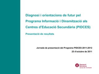 Diagnosi i orientacions de futur pel Programa Informació i Dinamització als Centres d’Educació Secundària (PIDCES) Presentació de resultats Jornada de presentació del Programa PIDCES 2011-2012 25 d’octubre de 2011 