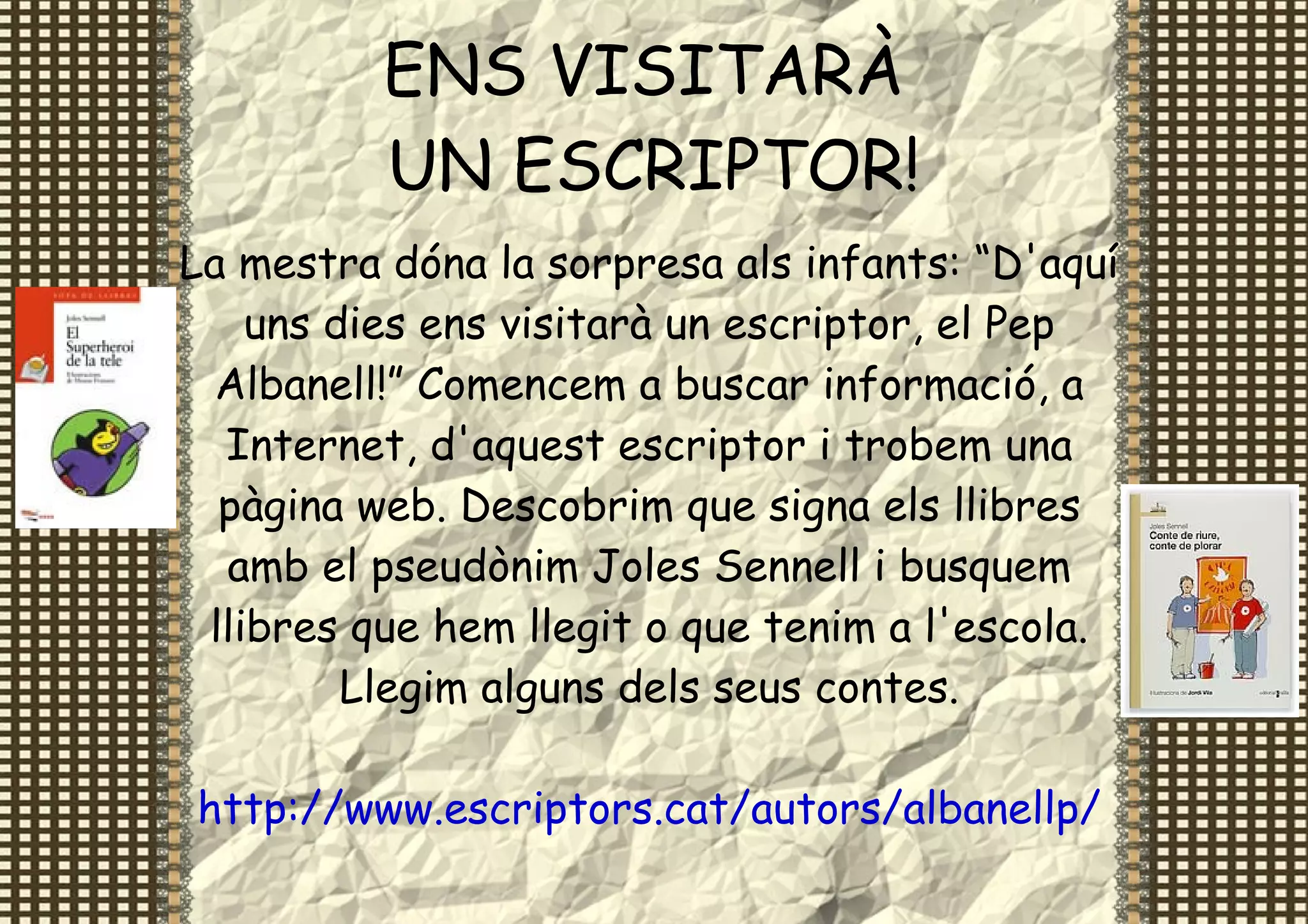 ENS VISITARÀ
          UN ESCRIPTOR!
La mestra dóna la sorpresa als infants: “D'aquí
    uns dies ens visitarà un escriptor, el Pep
  Albanell!” Comencem a buscar informació, a
  Internet, d'aquest escriptor i trobem una
  pàgina web. Descobrim que signa els llibres
  amb el pseudònim Joles Sennell i busquem
 llibres que hem llegit o que tenim a l'escola.
         Llegim alguns dels seus contes.

http://www.escriptors.cat/autors/albanellp/
 