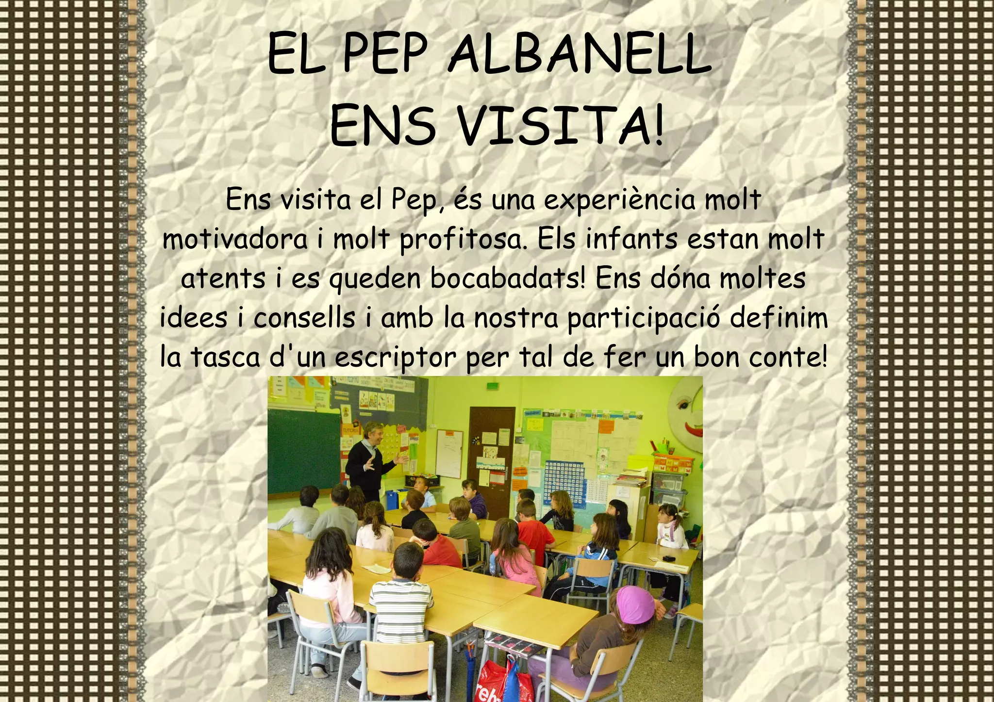 EL PEP ALBANELL
          ENS VISITA!
      Ens visita el Pep, és una experiència molt
motivadora i molt profitosa. Els infants estan molt
  atents i es queden bocabadats! Ens dóna moltes
idees i consells i amb la nostra participació definim
la tasca d'un escriptor per tal de fer un bon conte!
 