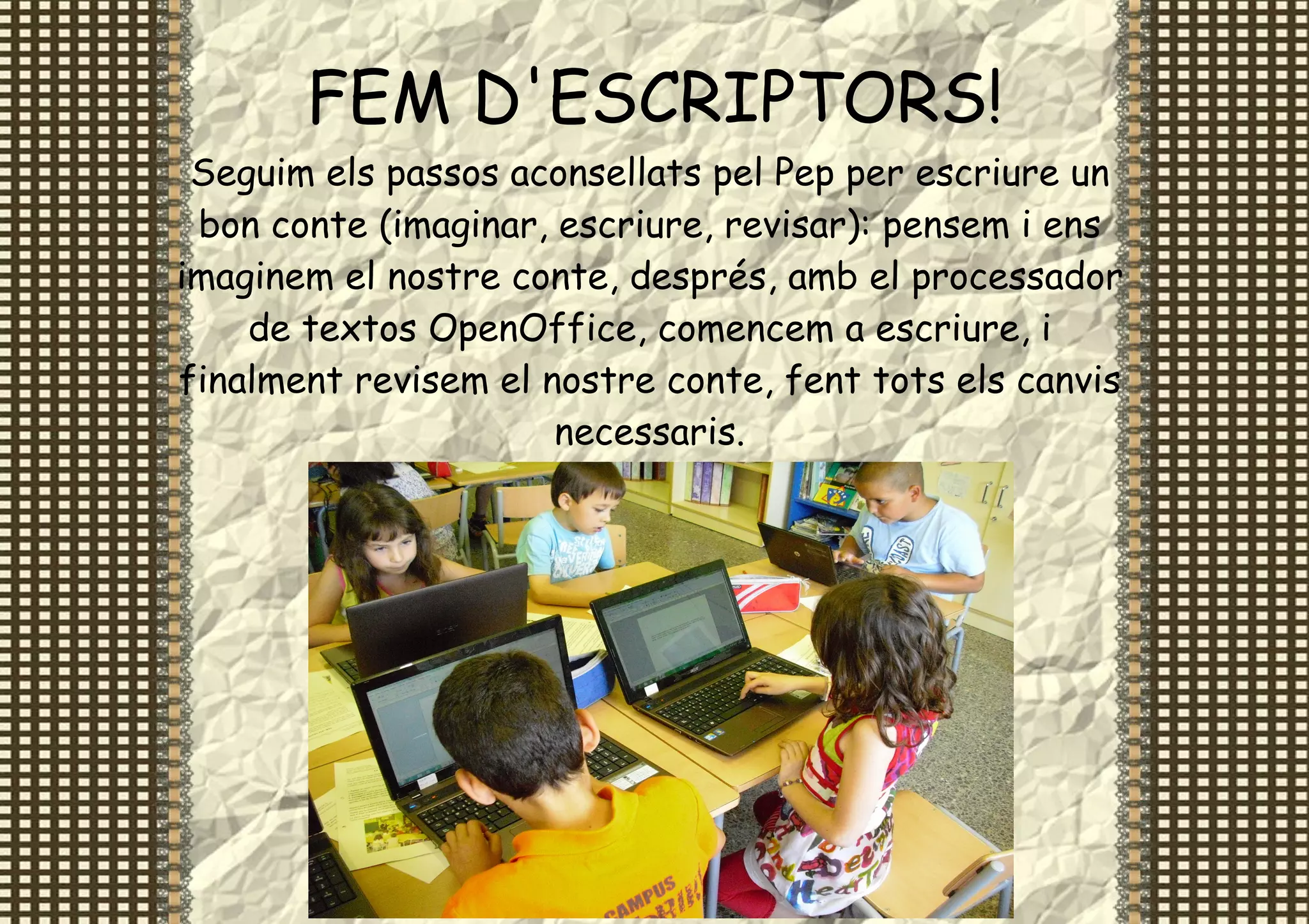 FEM D'ESCRIPTORS!
 Seguim els passos aconsellats pel Pep per escriure un
 bon conte (imaginar, escriure, revisar): pensem i ens
imaginem el nostre conte, després, amb el processador
    de textos OpenOffice, comencem a escriure, i
finalment revisem el nostre conte, fent tots els canvis
                      necessaris.
 