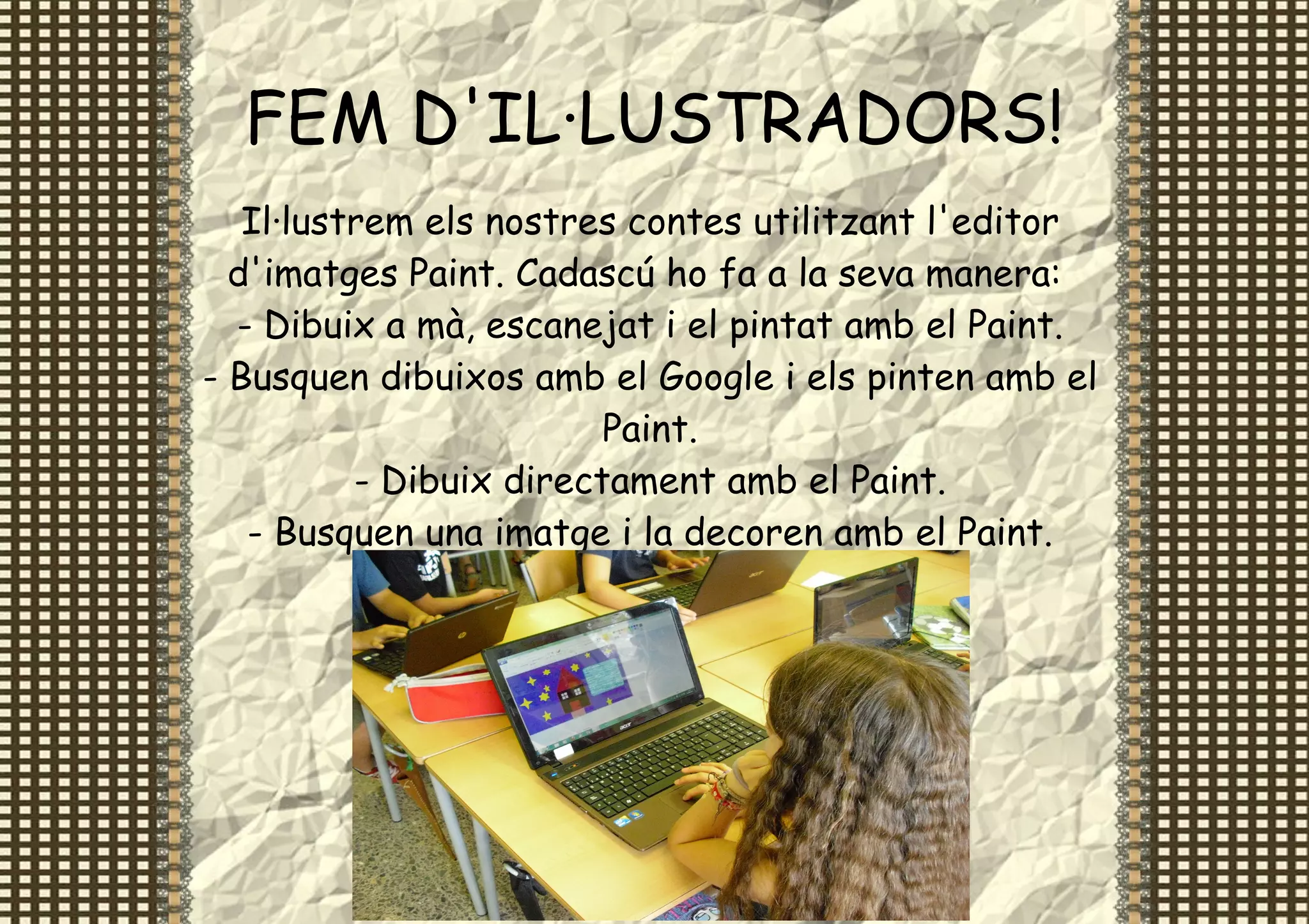 FEM D'IL·LUSTRADORS!
   Il·lustrem els nostres contes utilitzant l'editor
  d'imatges Paint. Cadascú ho fa a la seva manera:
  - Dibuix a mà, escanejat i el pintat amb el Paint.
- Busquen dibuixos amb el Google i els pinten amb el
                         Paint.
          - Dibuix directament amb el Paint.
   - Busquen una imatge i la decoren amb el Paint.
 