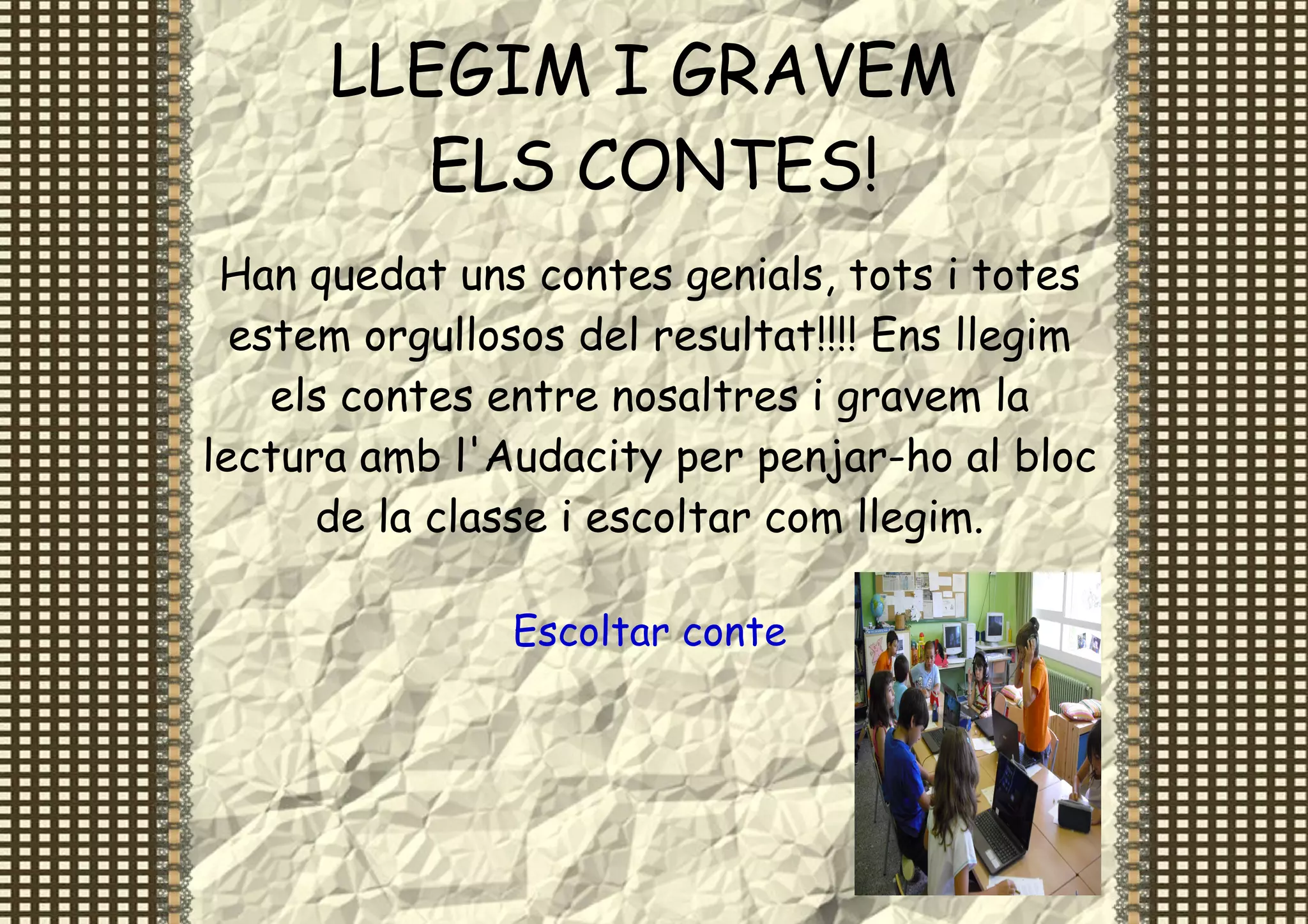 LLEGIM I GRAVEM
         ELS CONTES!
 Han quedat uns contes genials, tots i totes
  estem orgullosos del resultat!!!! Ens llegim
    els contes entre nosaltres i gravem la
lectura amb l'Audacity per penjar-ho al bloc
      de la classe i escoltar com llegim.

               Escoltar conte
 