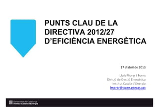 PUNTS CLAU DE LA
DIRECTIVA 2012/27
D’EFICIÈNCIA ENERGÈTICA
17 d’abril de 2013
Lluís Morer i Forns
Divisió de Gestió Energètica
Institut Català d’Energia
lmorer@icaen.gencat.cat
 