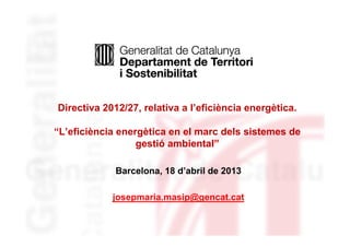 Directiva 2012/27, relativa a l’eficiència energètica.
“L’eficiència energètica en el marc dels sistemes de
gestió ambiental”
Barcelona, 18 d’abril de 2013
josepmaria.masip@gencat.cat
 