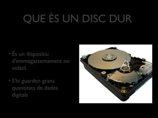 QUE ÉS UN DISC DUR

•   És un dispositiu
    d'emmagatzemament no
    volàtil.

•   S'hi guarden grans
    quantitats de dades
    digitals
 