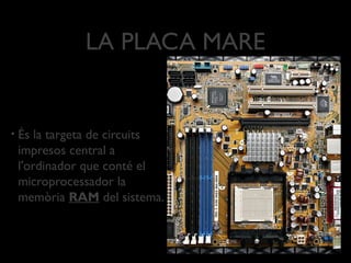 LA PLACA MARE


•   És la targeta de circuits
    impresos central a
    l'ordinador que conté el
    microprocessador la
    memòria RAM del sistema.
 