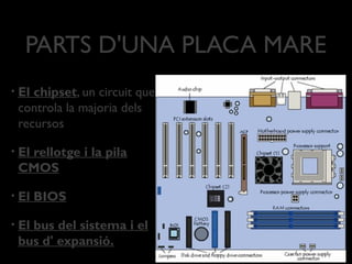 PARTS D'UNA PLACA MARE
•   El chipset, un circuit que
    controla la majoria dels
    recursos

•   El rellotge i la pila
    CMOS

•   El BIOS

•   El bus del sistema i el
    bus d' expansió.
 