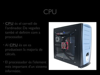 CPU
•   CPU és el cervell de
    l'ordinador. De vegades
    també el definim com a
    procesador.

•   Al CPU és on es
    produeixen la majoria de
    càlculs.

•   El processador és l'element
    més important d'un sistema
    informàtic.
 