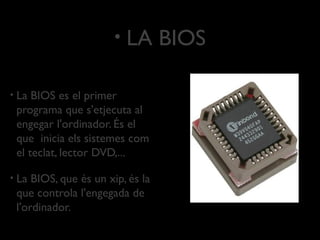 •   LA BIOS

•   La BIOS es el primer
    programa que s'etjecuta al
    engegar l'ordinador. És el
    que inicia els sistemes com
    el teclat, lector DVD,...

•   La BIOS, que és un xip, és la
    que controla l'engegada de
    l'ordinador.
 