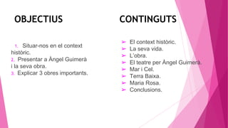 OBJECTIUS CONTINGUTS
1. Situar-nos en el context
històric.
2. Presentar a Àngel Guimerà
i la seva obra.
3. Explicar 3 obres importants.
➢ El context històric.
➢ La seva vida.
➢ L’obra.
➢ El teatre per Àngel Guimerà.
➢ Mar i Cel.
➢ Terra Baixa.
➢ Maria Rosa.
➢ Conclusions.
 