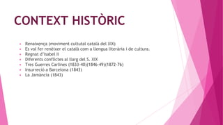 CONTEXT HISTÒRIC
▶ Renaixença (moviment cultutal català del XIX)
▶ Es vol fer renèixer el català com a llengua literària i de cultura.
▶ Regnat d’Isabel II
▶ Diferents conflictes al llarg del S. XIX
▶ Tres Guerres Carlines (1833-40)(1846-49)(1872-76)
▶ Insurreció a Barcelona (1843)
▶ La Jamància (1843)
 