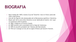 BIOGRAFIA
▶ Neix 6 Maig del 1845 a Santa Cruz de Tenerife i mor el 18 de Juliol del
1924 a Barcelona.
▶ Una de les figures més destacades de la Renaixença (política i literària).
▶ Major part de la seva obra literària va ser dedicada al teatre, tot i que
va començar amb la poesia.
▶ Al 1882 s’addereix al Centre Català.
▶ Al 1889 escollit com a president de la Lliga de Catalunya.
▶ Al 1895 és escollit president de l’Ateneu del Barcelonés.
▶ Al 1916 se li atorga la Creu de la Legió d’Honor pel Govern francès.
 