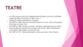 TEATRE
▶ Al 1879 comença escrivint tragèdies diversificades (com Gal·la Placídia,
Judith de Welp, El fill del rei, Mar i Cel…).
▶ Producció literària dividida en 3 etapes:
1. Del 1879 al 1890. Obres de temàtica històrica en vers. Obres destacades:
El fill del rei i Mar i Cel.
2. Del 1890 al 1900. Drames en prosa i temàtica contemporània de l’autor,
tracta problemes socials de les classes més humils. Obres destacades:
Terra Baixa, Maria Rosa i La filla del mar.
3. Del 1901 al 1911. Obres destacades: Jesús que torna i Alta i blanca.
 