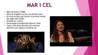 MAR I CEL
▶ Obra de teatre (1988).
▶ Obra de tragèdia escrita a la primera part.
▶ Se situa en alta mar durant la primera meitat
del segle XVII (1609).
▶ Dividida en 3 actes.
▶ Personatges protagonistes Blanca i Saïd.
▶ Tema: Com dues persones de creences
diferents són capaces d’estimar-se.
 